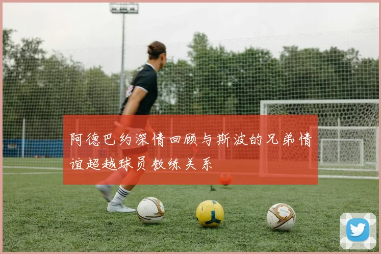 阿德巴约深情回顾与斯波的兄弟情谊超越球员教练关系