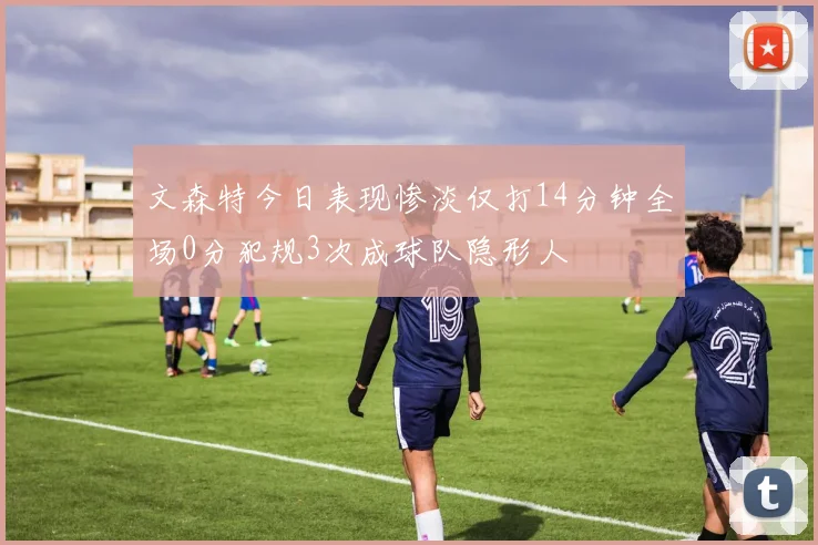 文森特今日表现惨淡仅打14分钟全场0分犯规3次成球队隐形人