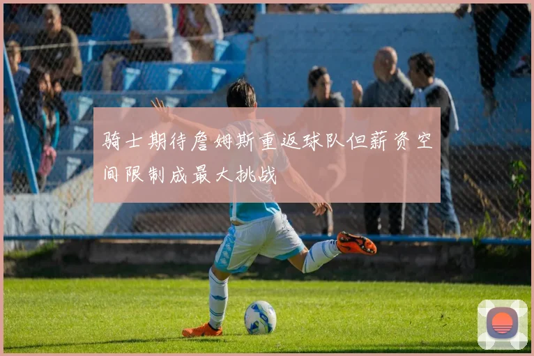 骑士期待詹姆斯重返球队但薪资空间限制成最大挑战
