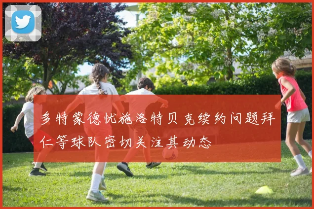 多特蒙德忧施洛特贝克续约问题拜仁等球队密切关注其动态