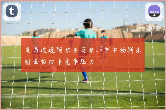 皇马追逐阿尔克马尔19岁中场斯米特面临纽卡竞争压力