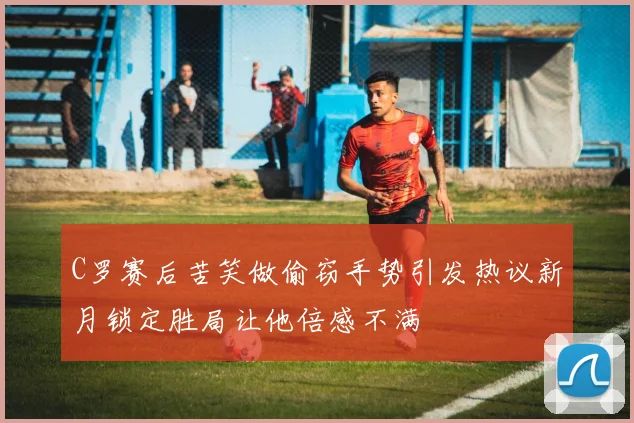 C罗赛后苦笑做偷窃手势引发热议新月锁定胜局让他倍感不满