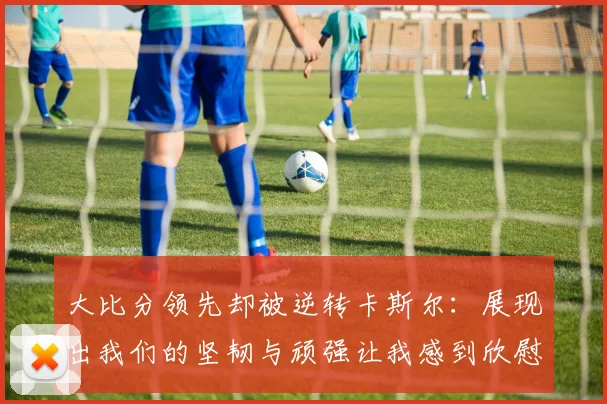 大比分领先却被逆转卡斯尔：展现出我们的坚韧与顽强让我感到欣慰