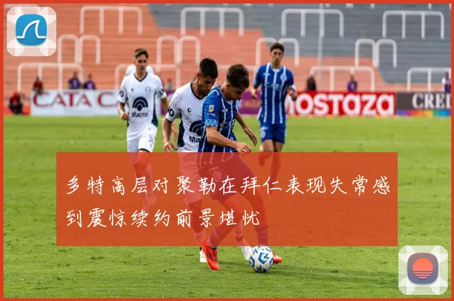多特高层对聚勒在拜仁表现失常感到震惊续约前景堪忧