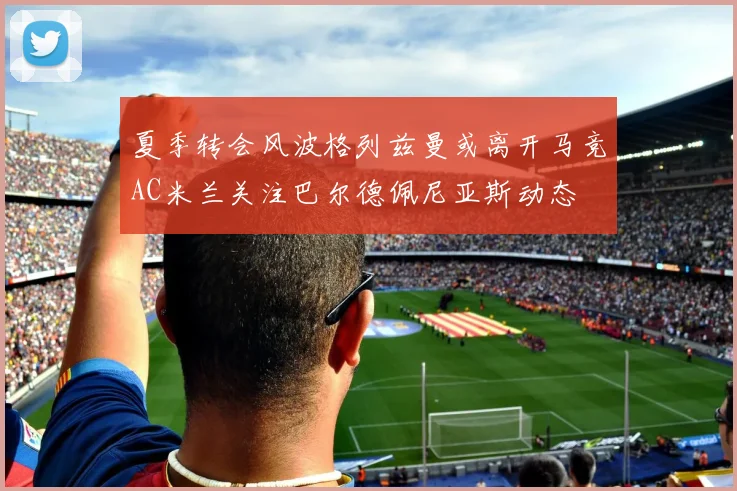夏季转会风波格列兹曼或离开马竞AC米兰关注巴尔德佩尼亚斯动态