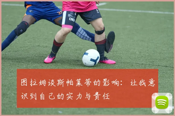 图拉姆谈斯帕莱蒂的影响：让我意识到自己的实力与责任