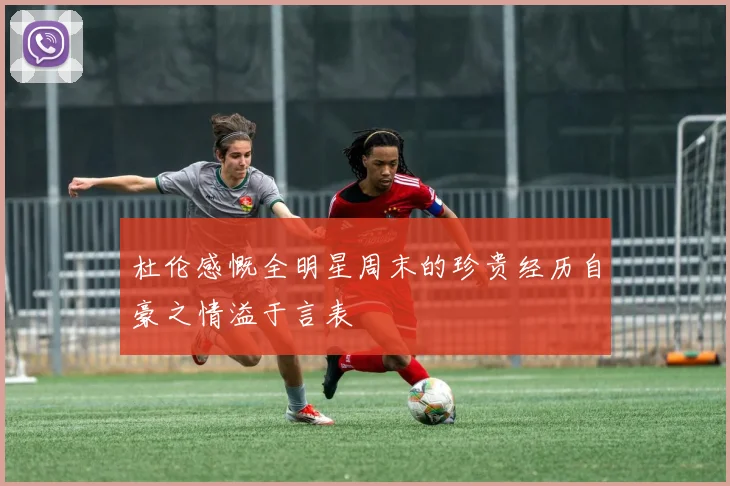 杜伦感慨全明星周末的珍贵经历自豪之情溢于言表