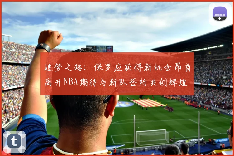 追梦之路：保罗应获得新机会昂首离开NBA期待与新队签约共创辉煌