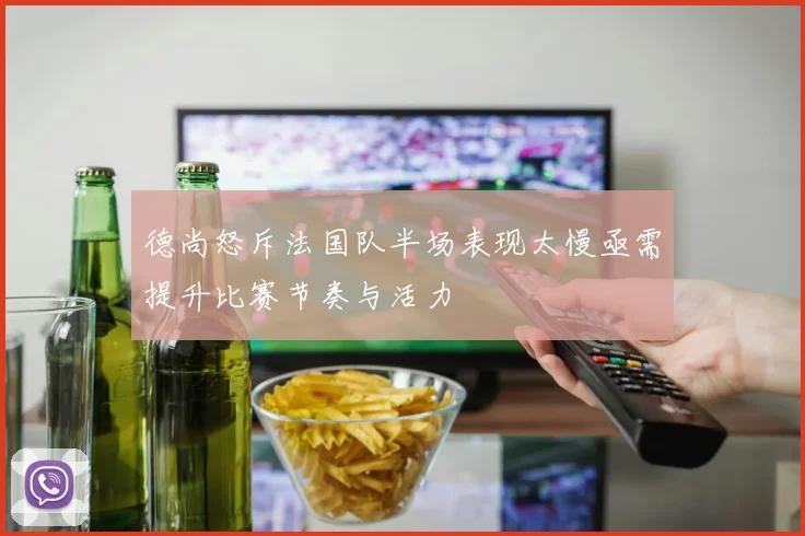 德尚怒斥法国队半场表现太慢亟需提升比赛节奏与活力