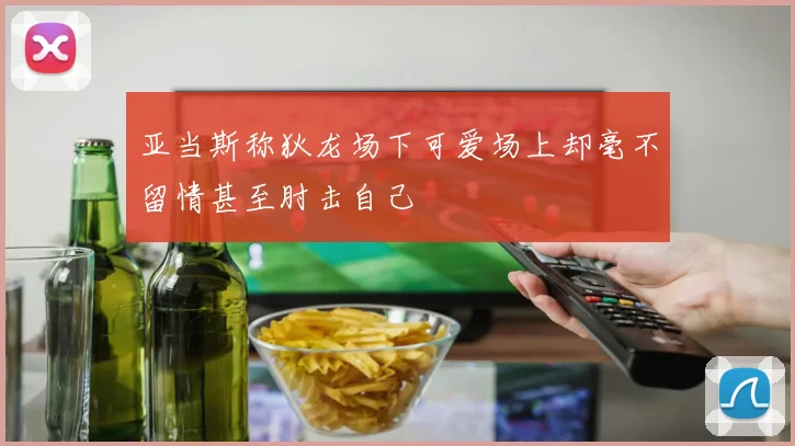 亚当斯称狄龙场下可爱场上却毫不留情甚至肘击自己