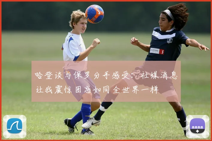 哈登谈与保罗分手感受：社媒消息让我震惊困惑如同全世界一样