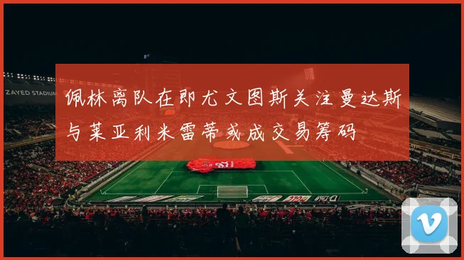 佩林离队在即尤文图斯关注曼达斯与莱亚利米雷蒂或成交易筹码