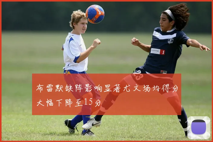 布雷默缺阵影响显著尤文场均得分大幅下降至15分