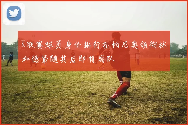 K联赛球员身价排行孔帕尼奥领衔林加德紧随其后即将离队