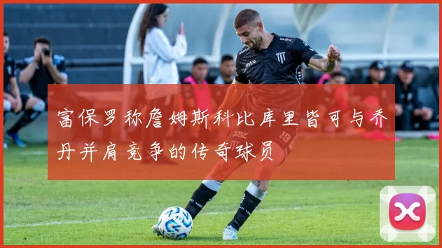 富保罗称詹姆斯科比库里皆可与乔丹并肩竞争的传奇球员