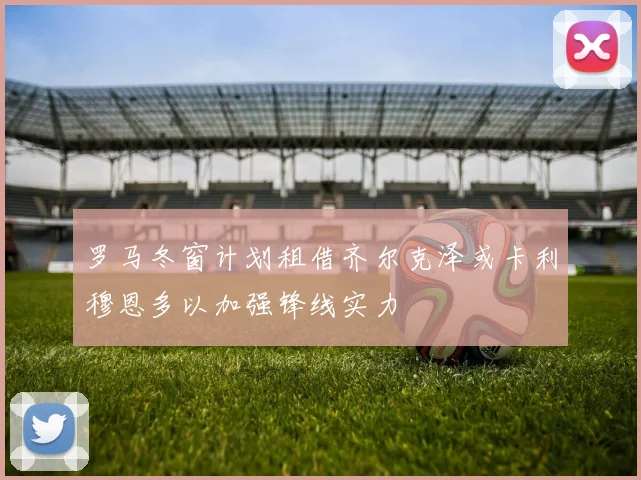 罗马冬窗计划租借齐尔克泽或卡利穆恩多以加强锋线实力
