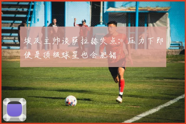 埃及主帅谈萨拉赫失点：压力下即使是顶级球星也会犯错