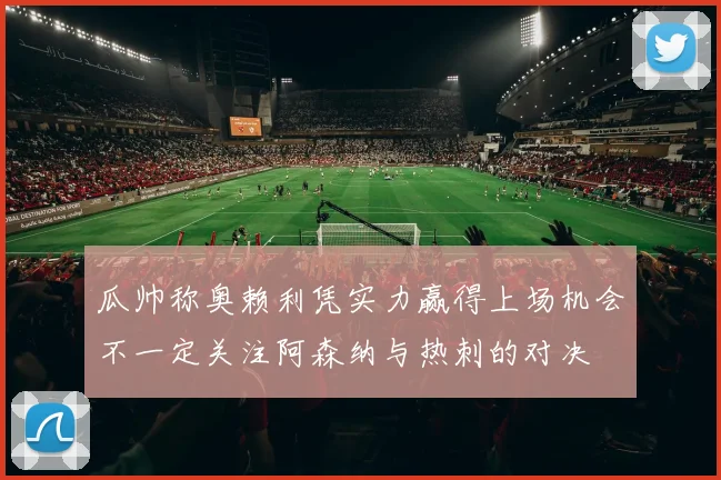 瓜帅称奥赖利凭实力赢得上场机会不一定关注阿森纳与热刺的对决