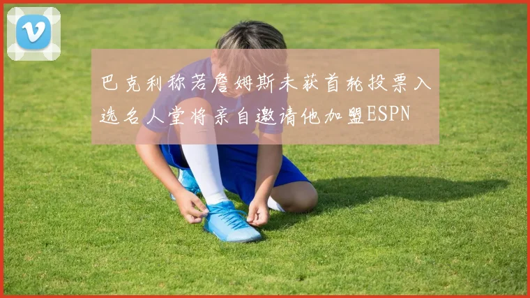 巴克利称若詹姆斯未获首轮投票入选名人堂将亲自邀请他加盟ESPN