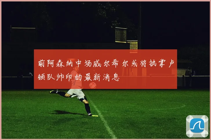 前阿森纳中场威尔希尔或将执掌卢顿队帅印的最新消息