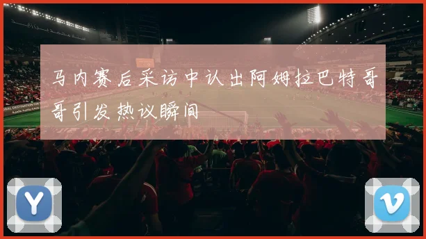 马内赛后采访中认出阿姆拉巴特哥哥引发热议瞬间
