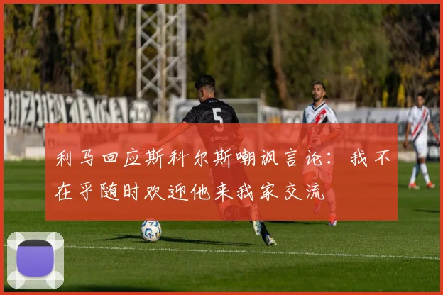 利马回应斯科尔斯嘲讽言论：我不在乎随时欢迎他来我家交流