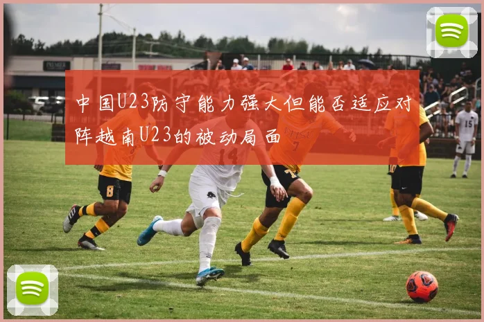 中国U23防守能力强大但能否适应对阵越南U23的被动局面