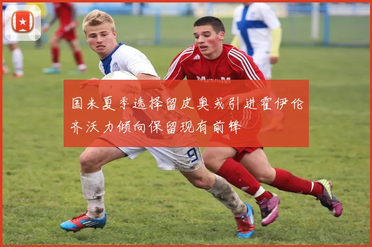国米夏季选择留皮奥或引进霍伊伦齐沃力倾向保留现有前锋