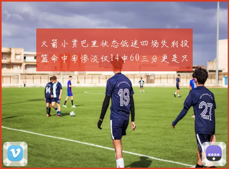 火箭小贾巴里状态低迷四场失利投篮命中率惨淡仅14中60三分更是只有2中27