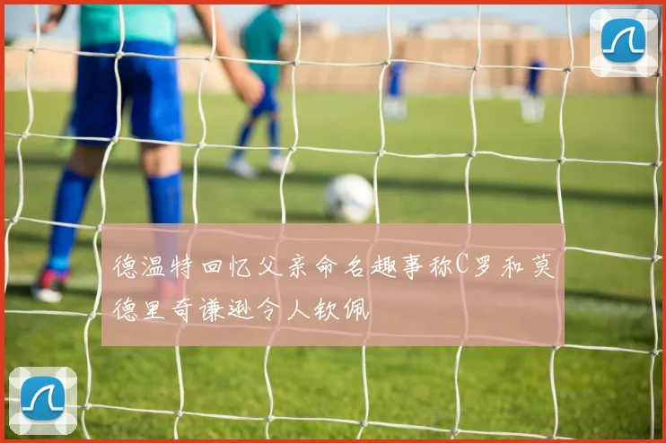德温特回忆父亲命名趣事称C罗和莫德里奇谦逊令人钦佩