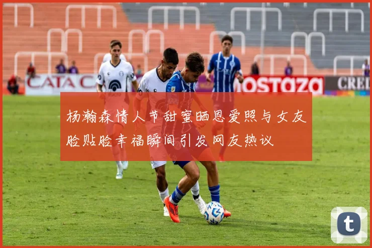 杨瀚森情人节甜蜜晒恩爱照与女友脸贴脸幸福瞬间引发网友热议