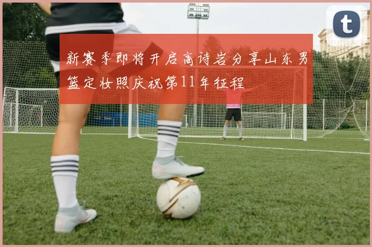 新赛季即将开启高诗岩分享山东男篮定妆照庆祝第11年征程