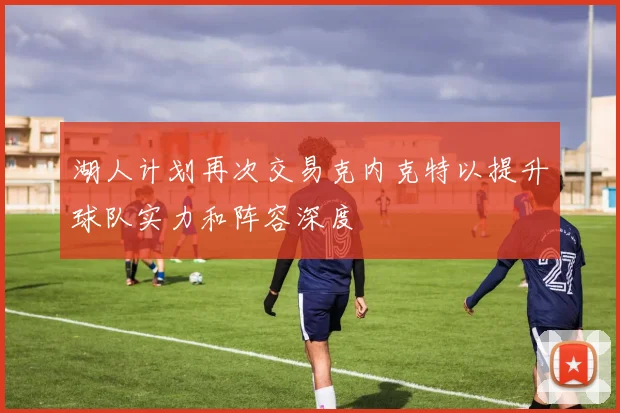 湖人计划再次交易克内克特以提升球队实力和阵容深度