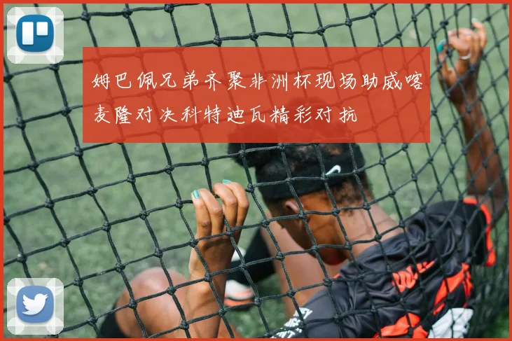 姆巴佩兄弟齐聚非洲杯现场助威喀麦隆对决科特迪瓦精彩对抗