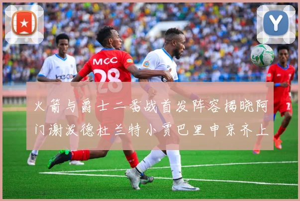 火箭与爵士二番战首发阵容揭晓阿门谢泼德杜兰特小贾巴里申京齐上阵