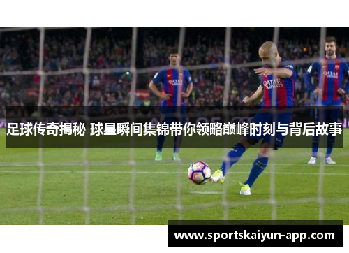 足球传奇揭秘 球星瞬间集锦带你领略巅峰时刻与背后故事