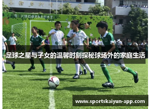足球之星与子女的温馨时刻探秘球场外的家庭生活