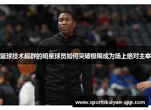 篮球技术超群的明星球员如何突破极限成为场上绝对主宰