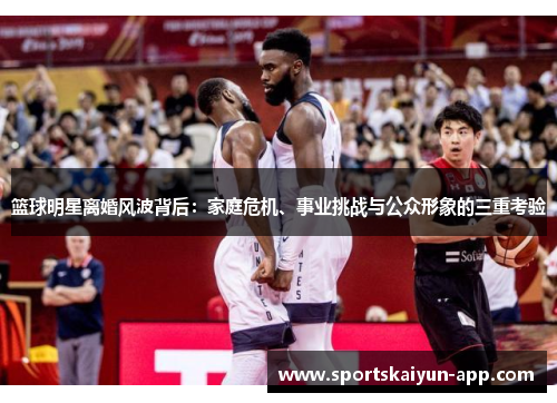 篮球明星离婚风波背后：家庭危机、事业挑战与公众形象的三重考验